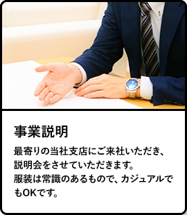 事業説明／最寄りの当社支店にご来社いただき、説明会をさせていただきます。服装は常識のあるもので、カジュアルでもOKです。